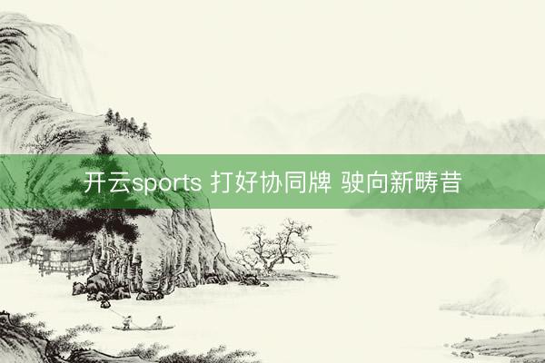 开云sports 打好协同牌 驶向新畴昔